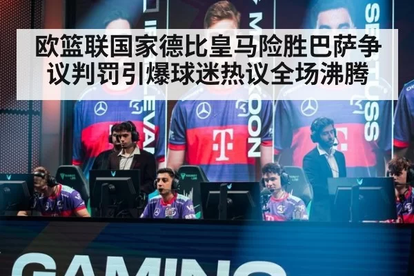 欧篮联国家德比皇马险胜巴萨争议判罚引爆球迷热议全场沸腾