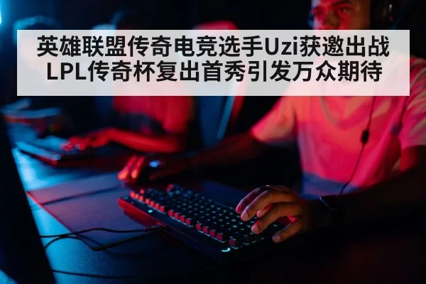 英雄联盟传奇电竞选手Uzi获邀出战LPL传奇杯复出首秀引发万众期待